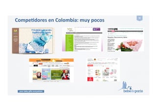 your baby gifts everywhere
40#
Productos que pueden funcionar en Colombia
•  Generalmente!se!regalan!cosas!para!el!bebé,!ropa,!mantas,!pañales,!teteros,!más!bien!pocos!
juguetes,!cremas,!toallas!húmedas!y!regalos!similares.!!
•  Se!realizan!baby!showers,!organizado!por!los!compañeros!de!la!empresa,!la!familia,!los!amigos.!
Tiene!lugar!antes!del!nacimiento!del!bebé,!generalmente!en!el!mes!7!del!!embarazo.!En!ellos!se!
ofrecen!regalos.!!!
•  Cuando!el!bebé!nace!también!se!suele!ofrecer!un!regalo.!!
•  Fuente:!
ParGcular!(Viviana!Cardozo,!madre!emprendedora!colombiana,!residente!en!dicho!país).!!
 