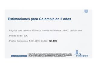 your baby gifts everywhere
46#
E-commerce
en Colombia
Legal Warning: The estimations hereby shown are based on the bebedeparis experience in Spain,
under no circumstance these estimations imply a contractual or legal binding between the franchisor
and the franchisee. Furthermore the franchisee acknowledges and assumes that the success of the
business and objectives herby shown depends entirely on the franchisee performance.
 
