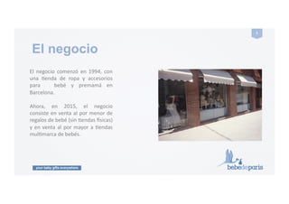 your baby gifts everywhere
5#
El! negocio! comenzó! en! 1994,! con!
una! Genda! de! ropa! y! accesorios!
para! ! bebé! y! premamá! en!
Barcelona.!
Ahora,! en! 2015,! el! negocio!
consiste!en!venta!al!por!menor!de!
regalos!de!bebé!(sin!Gendas!Usicas)!
y!en!venta!al!por!mayor!a!Gendas!
mulGmarca!de!bebés.!
El negocio
 