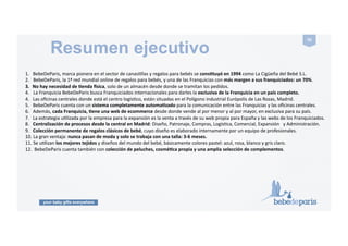 your baby gifts everywhere
56#
Claves del negocio
.###70%#de#margen.!Las!condiciones!de!Franquicia!más!favorables!existentes!actualmente!en!el!sector.!
.!!!Casi#el#70%#son#ventas#a#empresas#como!regalo!de!nacimiento!para!empleados!y!colaboradores!y#30%#a#parPculares!como!regalo!de!
!!!!nacimiento!a!amigos!y!familiares.!
.!!!No#hay#rupturas#de#stock#pues#la!colección!es!permanente!y!la!central!manGene!mercancía!disponible!durante!toda!la!temporada.!
.!!!Sistema!de!asesoramiento#comercial#y#técnico#conPnuado#gracias!a!un!seguimiento!de!las!ventas!informaGzado.!
.!!!Apoyo#y#comunicación#constante!con!todos!los!departamentos!de!la!central.!
.!!!Formación#inicial#(teórica#y#prácPca)#y#seminarios#de#reciclaje.!
.!!!Integración!en!una!compañía!consolidada!en!el!sector!texGl!infanGl!español,!con!más#de#20#años#de#experiencia#y!en!conGnuo!crecimiento.!
###############La#Franquicia#en#cada#país#Pene#3#vías#de#ingreso:#
###Ingresos#por#ventas#al#por#menor#(margen#del#70%):#
.!!Ingresos!por!Ventas!!a!empresas!y!parGculares!en!la!web!BebeDeParis!de!su!país.!Son!ventas!automáGcas!de!ecommerce.!
.!!Ingresos!por!ventas!a!empresas!con!acuerdo!anual!para!el!envío!de!regalos!de!nacimiento!a!sus!empleados!y!colaboradores.!!
###Ingresos#por#ventas#al#por#mayor#(margen#del#33%):#
.!!Ingresos!por!las!ventas!a!Gendas!relacionadas!con!el!bebé!en!su!país.!Cada!Franquiciado!es!también!distribuidor!exclusivo!!en!su!país!de!los!!
productos!y!la!colección!de!BebeDeParis!a!Gendas!mulGmarcas!de!bebé,!ya!sean!Gendas!online!o!Gendas!Usicas.!
 