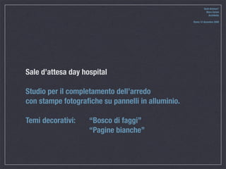 Quid divinum*
                                                             Mara Celani
                                                               Architetto

                                                   Roma 12 dicembre 2009




Sale d’attesa day hospital

Studio per il completamento dell’arredo
con stampe fotograﬁche su pannelli in alluminio.

Temi decorativi: 
   “Bosco di faggi”

    
   
     
     “Pagine bianche”
 