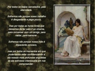 Por todos os beijos cancelados, pela eternidade.  Sofremos não porque nosso trabalho é desgastante e paga pouco,  mas por todas as horas livres que deixamos de ter para ir ao cinema, para conversar com um amigo, para nadar, para namorar.  Sofremos não porque nossa mãe é impaciente conosco,  mas por todos os momentos em que poderíamos estar confidenciando a ela nossas mais profundas angústias se ela estivesse interessada em nos compreender.  