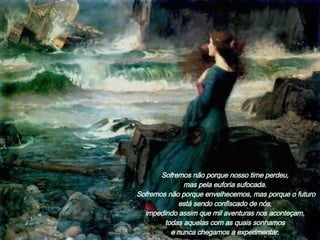 Sofremos não porque nosso time perdeu,  mas pela euforia sufocada.  Sofremos não porque envelhecemos, mas porque o futuro está sendo confiscado de nós,  impedindo assim que mil aventuras nos aconteçam,  todas aquelas com as quais sonhamos  e nunca chegamos a experimentar.  