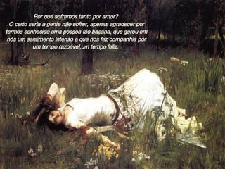 Por que sofremos tanto por amor?  O certo seria a gente não sofrer, apenas agradecer por termos conhecido uma pessoa tão bacana, que gerou em nós um sentimento intenso e que nos fez companhia por um tempo razoável,um tempo feliz.  