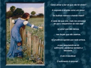 Como aliviar a dor do que não foi vivido? A resposta é simples como um verso:  Se iludindo menos e vivendo mais!!! A cada dia que vivo, mais me convenço de que o desperdício da vida está  no amor que não damos, nas forças que não usamos,  na prudência egoísta que nada arrisca, e que, esquivando-se do  sofrimento, perdemos também a felicidade.  A dor é inevitável.  O sofrimento é opcional  ... 