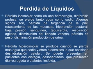 Perdida de Líquidos
   Pérdida isosmolar como en una hemorragia, diaforesis
    profusa: se pierde tanto agua como sodio. Algunos
    signos son, pérdida de turgencia de la piel,
    resecamiento de las mucosas, hipotensión postural,
    baja presión sanguínea, taquicardia, respiración
    agitada, disminución del llenado venoso, pérdida de
    peso, disminución producción de orina.

   Pérdida hiperosmolar se produce cuando se pierde
    más agua que sodio y otros electrolitos lo que ocasiona
    deshidratación celular. Se puede presentar en
    pacientes con disfagia, desorientados, que presentan
    diarrea aguda ó diabetes insípida.
 