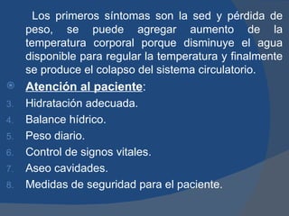 Los primeros síntomas son la sed y pérdida de
     peso, se puede agregar aumento de la
     temperatura corporal porque disminuye el agua
     disponible para regular la temperatura y finalmente
     se produce el colapso del sistema circulatorio.
    Atención al paciente:
3.   Hidratación adecuada.
4.   Balance hídrico.
5.   Peso diario.
6.   Control de signos vitales.
7.   Aseo cavidades.
8.   Medidas de seguridad para el paciente.
 