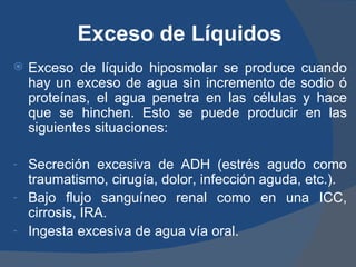Exceso de Líquidos
   Exceso de líquido hiposmolar se produce cuando
    hay un exceso de agua sin incremento de sodio ó
    proteínas, el agua penetra en las células y hace
    que se hinchen. Esto se puede producir en las
    siguientes situaciones:

-   Secreción excesiva de ADH (estrés agudo como
    traumatismo, cirugía, dolor, infección aguda, etc.).
-   Bajo flujo sanguíneo renal como en una ICC,
    cirrosis, IRA.
-   Ingesta excesiva de agua vía oral.
 