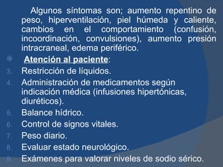 Algunos síntomas son; aumento repentino de
     peso, hiperventilación, piel húmeda y caliente,
     cambios en el comportamiento (confusión,
     incoordinación, convulsiones), aumento presión
     intracraneal, edema periférico.
     Atención al paciente:
3.   Restricción de líquidos.
4.   Administración de medicamentos según
     indicación médica (infusiones hipertónicas,
     diuréticos).
5.   Balance hídrico.
6.   Control de signos vitales.
7.   Peso diario.
8.   Evaluar estado neurológico.
9.   Exámenes para valorar niveles de sodio sérico.
 