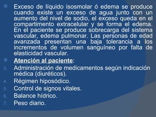     Exceso de líquido isosmolar ó edema se produce
     cuando existe un exceso de agua junto con un
     aumento del nivel de sodio, el exceso queda en el
     compartimento extracelular y se forma el edema.
     En el paciente se produce sobrecarga del sistema
     vascular, edema pulmonar. Las personas de edad
     avanzada presentan una baja tolerancia a los
     incrementos de volumen sanguíneo por falta de
     elasticidad vascular.
    Atención al paciente:
3.   Administración de medicamentos según indicación
     médica (diuréticos).
4.   Régimen hiposódico.
5.   Control de signos vitales.
6.   Balance hídrico.
7.   Peso diario.
 