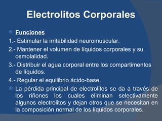 Electrolitos Corporales
  Funciones
1.- Estimular la irritabilidad neuromuscular.
2.- Mantener el volumen de líquidos corporales y su
   osmolalidad.
3.- Distribuir el agua corporal entre los compartimentos
   de líquidos.
4.- Regular el equilibrio ácido-base.
 La pérdida principal de electrolitos se da a través de
   los riñones los cuales eliminan selectivamente
   algunos electrolitos y dejan otros que se necesitan en
   la composición normal de los líquidos corporales.
 