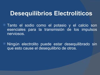 Desequilibrios Electrolíticos
   Tanto el sodio como el potasio y el calcio son
    esenciales para la transmisión de los impulsos
    nerviosos.

   Ningún electrolito puede estar desequilibrado sin
    que esto cause el desequilibrio de otros.
 