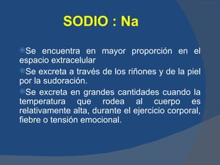 SODIO : Na
Se    encuentra en mayor proporción en el
espacio extracelular
Se excreta a través de los riñones y de la piel
por la sudoración.
Se excreta en grandes cantidades cuando la
temperatura que rodea al cuerpo es
relativamente alta, durante el ejercicio corporal,
fiebre o tensión emocional.
 
