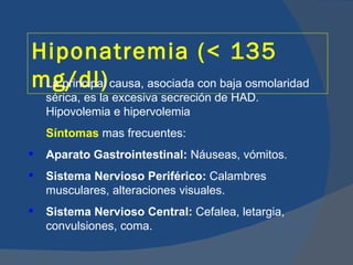 Hiponatremia (< 135
mg/dl) causa, asociada con baja osmolaridad
 La principal
    sérica, es la excesiva secreción de HAD.
    Hipovolemia e hipervolemia
    Síntomas mas frecuentes:
   Aparato Gastrointestinal: Náuseas, vómitos.
   Sistema Nervioso Periférico: Calambres
    musculares, alteraciones visuales.
   Sistema Nervioso Central: Cefalea, letargia,
    convulsiones, coma.
 