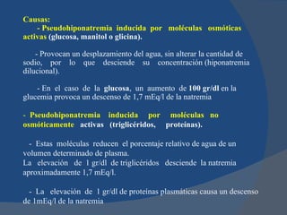Causas:
    - Pseudohiponatremia inducida por moléculas osmóticas
activas (glucosa, manitol o glicina).

    - Provocan un desplazamiento del agua, sin alterar la cantidad de
sodio, por lo que desciende su concentración (hiponatremia
dilucional).

    - En el caso de la glucosa, un aumento de 100 gr/dl en la
glucemia provoca un descenso de 1,7 mEq/l de la natremia

- Pseudohiponatremia inducida por moléculas no
osmóticamente activas (triglicéridos, proteínas).

  - Estas moléculas reducen el porcentaje relativo de agua de un
volumen determinado de plasma.
La elevación de 1 gr/dl de triglicéridos desciende la natremia
aproximadamente 1,7 mEq/l.

  - La elevación de 1 gr/dl de proteínas plasmáticas causa un descenso
de 1mEq/l de la natremia
 