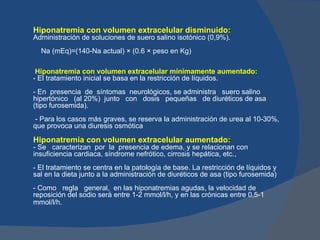 Hiponatremia con volumen extracelular disminuido:
Administración de soluciones de suero salino isotónico (0,9%).
  Na (mEq)=(140-Na actual) × (0.6 × peso en Kg)

 Hiponatremia con volumen extracelular mínimamente aumentado:
- El tratamiento inicial se basa en la restricción de líquidos.
- En presencia de síntomas neurológicos, se administra suero salino
hipertónico (al 20%) junto con dosis pequeñas de diuréticos de asa
(tipo furosemida).
 - Para los casos más graves, se reserva la administración de urea al 10-30%,
que provoca una diuresis osmótica

Hiponatremia con volumen extracelular aumentado:
- Se caracterizan por la presencia de edema, y se relacionan con
insuficiencia cardiaca, síndrome nefrótico, cirrosis hepática, etc.,
- El tratamiento se centra en la patología de base. La restricción de líquidos y
sal en la dieta junto a la administración de diuréticos de asa (tipo furosemida)
- Como regla general, en las hiponatremias agudas, la velocidad de
reposición del sodio será entre 1-2 mmol/l/h, y en las crónicas entre 0,5-1
mmol/l/h.
 