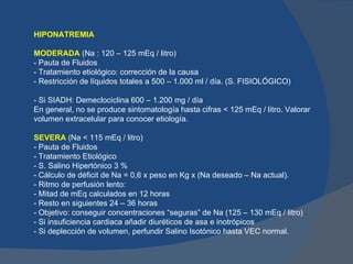 HIPONATREMIA

MODERADA (Na : 120 – 125 mEq / litro)
- Pauta de Fluidos
- Tratamiento etiológico: corrección de la causa
- Restricción de líquidos totales a 500 – 1.000 ml / día. (S. FISIOLÓGICO)

- Si SIADH: Demeclociclina 600 – 1.200 mg / día
En general, no se produce sintomatología hasta cifras < 125 mEq / litro. Valorar
volumen extracelular para conocer etiología.

SEVERA (Na < 115 mEq / litro)
- Pauta de Fluidos
- Tratamiento Etiológico
- S. Salino Hipertónico 3 %
- Cálculo de déficit de Na = 0,6 x peso en Kg x (Na deseado – Na actual).
- Ritmo de perfusión lento:
- Mitad de mEq calculados en 12 horas
- Resto en siguientes 24 – 36 horas
- Objetivo: conseguir concentraciones “seguras” de Na (125 – 130 mEq / litro)
- Si insuficiencia cardiaca añadir diuréticos de asa e inotrópicos
- Si deplección de volumen, perfundir Salino Isotónico hasta VEC normal.
 