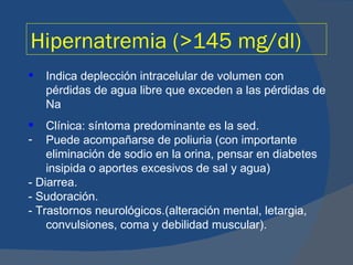Hipernatremia (>145 mg/dl)
   Indica deplección intracelular de volumen con
    pérdidas de agua libre que exceden a las pérdidas de
    Na
   Clínica: síntoma predominante es la sed.
-   Puede acompañarse de poliuria (con importante
    eliminación de sodio en la orina, pensar en diabetes
    insipida o aportes excesivos de sal y agua)
- Diarrea.
- Sudoración.
- Trastornos neurológicos.(alteración mental, letargia,
    convulsiones, coma y debilidad muscular).
 