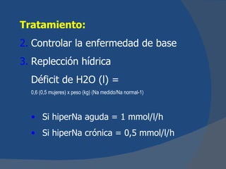 Tratamiento:
2. Controlar la enfermedad de base
3. Replección hídrica
  Déficit de H2O (l) =
  0,6 (0,5 mujeres) x peso (kg) (Na medido/Na normal-1)



  • Si hiperNa aguda = 1 mmol/l/h
  • Si hiperNa crónica = 0,5 mmol/l/h
 
