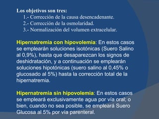 Los objetivos son tres:
  1.- Corrección de la causa desencadenante.
  2.- Corrección de la osmolaridad.
  3.- Normalización del volumen extracelular.

Hipernatremia con hipovolemia: En estos casos
se emplearán soluciones isotónicas (Suero Salino
al 0,9%), hasta que desaparezcan los signos de
deshidratación, y a continuación se emplearán
soluciones hipotónicas (suero salino al 0,45% o
glucosado al 5%) hasta la corrección total de la
hipernatremia.

Hipernatremia sin hipovolemia: En estos casos
se empleará exclusivamente agua por vía oral; o
bien, cuando no sea posible, se empleará Suero
Glucosa al 5% por vía parenteral.
 