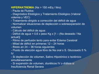 HIPERNATREMIA (Na > 150 mEq / litro)
- Pauta de Fluidos:
- Diagnóstico Etiológico y Tratamiento Etiológico (Valorar
volemia y VEC)
- Tratamiento dirigido a corrección del déficit de agua
- Normalizar situaciones de deplección o sobreexpansión de
volumen
- Cálculo del déficit de agua:
- Déficit de agua = 0,6 x peso Kg x [1 – (Na deseado / Na
actual)]
- Ritmo de perfusión lento para evitar Edema Cerebral
- Mitad de déficit en primeras 12 – 24 horas
- Resto en 24 – 36 horas siguientes
- Fluido de elección agua libre de Na oral o S. Glucosado 5 %
IV
- Si deplección de volumen, Salino Hipotónico o Isotónico
simultáneamente
- Si expansión de volumen, diuréticos IV o diálisis si
Insuficiencia Renal Severa
 