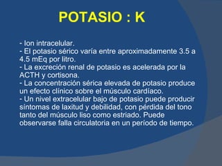 POTASIO : K
- Ion intracelular.
- El potasio sérico varía entre aproximadamente 3.5 a
4.5 mEq por litro.
- La excreción renal de potasio es acelerada por la
ACTH y cortisona.
- La concentración sérica elevada de potasio produce
un efecto clínico sobre el músculo cardíaco.
- Un nivel extracelular bajo de potasio puede producir
síntomas de laxitud y debilidad, con pérdida del tono
tanto del músculo liso como estriado. Puede
observarse falla circulatoria en un período de tiempo.
 