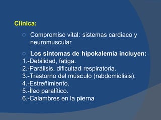 Clínica:
  o Compromiso vital: sistemas cardiaco y
    neuromuscular
  o Los síntomas de hipokalemia incluyen:
  1.-Debilidad, fatiga.
  2.-Parálisis, dificultad respiratoria.
  3.-Trastorno del músculo (rabdomiolisis).
  4.-Estreñimiento.
  5.-Íleo paralítico.
  6.-Calambres en la pierna
 