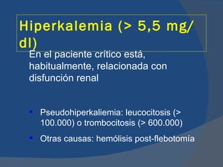 Hiperkalemia (> 5,5 mg/
dl)
 En el paciente crítico está,
 habitualmente, relacionada con
 disfunción renal


  Pseudohiperkaliemia: leucocitosis (>
   100.000) o trombocitosis (> 600.000)
  Otras causas: hemólisis post-flebotomía
 