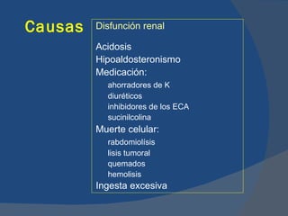 Causas   Disfunción renal

         Acidosis
         Hipoaldosteronismo
         Medicación:
           ahorradores de K
           diuréticos
           inhibidores de los ECA
           sucinilcolina
         Muerte celular:
           rabdomiolísis
           lisis tumoral
           quemados
           hemolisis
         Ingesta excesiva
 