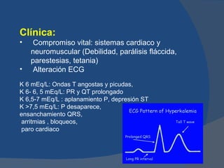 Clínica:
•    Compromiso vital: sistemas cardiaco y
    neuromuscular (Debilidad, parálisis fláccida,
    parestesias, tetania)
•    Alteración ECG
K 6 mEq/L: Ondas T angostas y picudas,
K 6- 6, 5 mEq/L: PR y QT prolongado
K 6,5-7 mEq/L : aplanamiento P, depresión ST
K >7,5 mEq/L: P desaparece,
ensanchamiento QRS,
arritmias , bloqueos,
paro cardiaco
 