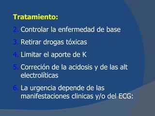 Tratamiento:
2. Controlar la enfermedad de base
3. Retirar drogas tóxicas
4. Limitar el aporte de K
5. Correción de la acidosis y de las alt
   electrolíticas
6. La urgencia depende de las
   manifestaciones clinicas y/o del ECG:
 