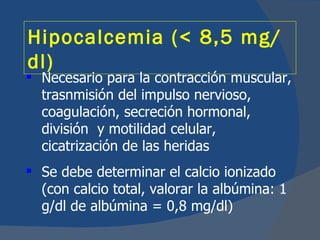 Hipocalcemia (< 8,5 mg/
dl)
 Necesario para la contracción muscular,
  trasnmisión del impulso nervioso,
  coagulación, secreción hormonal,
  división y motilidad celular,
  cicatrización de las heridas
 Se debe determinar el calcio ionizado
  (con calcio total, valorar la albúmina: 1
  g/dl de albúmina = 0,8 mg/dl)
 
