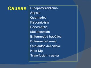 Causas   Hipoparatiroidismo
         Sepsis
         Quemados
         Rabdmiolisis
         Pancreatitis
         Malabsorción
         Enfermedad hepática
         Enfermedad renal
         Quelantes del calcio
         Hipo-Mg
         Transfusión masiva
 