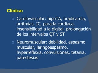 Clínica:
  o Cardiovascular: hipoTA, bradicardia,
    arritmias, IC, parada cardiaca,
    insensibilidad a la digital, prolongación
    de los intervalos QT y ST
  o Neuromuscular: debilidad, espasmo
    muscular, laringoespasmo,
    hyperreflexia, convulsiones, tetania,
    parestesias
 