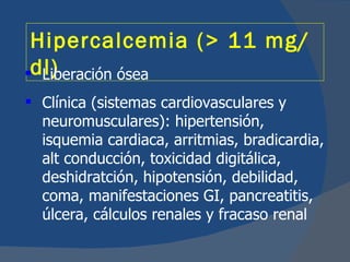 Hipercalcemia (> 11 mg/
dl)
  Liberación ósea
 Clínica (sistemas cardiovasculares y
  neuromusculares): hipertensión,
  isquemia cardiaca, arritmias, bradicardia,
  alt conducción, toxicidad digitálica,
  deshidratción, hipotensión, debilidad,
  coma, manifestaciones GI, pancreatitis,
  úlcera, cálculos renales y fracaso renal
 