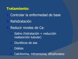 Tratamiento:
2. Controlar la enfermedad de base
3. Rehidratación
4. Reducir niveles de Ca:
  • Salino (hidratación + reducción
    reabsorción tubular)
  • Diuréticos de asa
  • Diálisis
  • Calcitonina, mitramicina, difosfonatos
 
