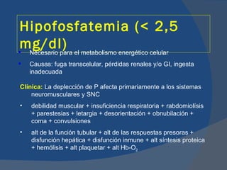 Hipofosfatemia (< 2,5
mg/dl) el metabolismo energético celular
 Necesario para
   Causas: fuga transcelular, pérdidas renales y/o GI, ingesta
    inadecuada

Clínica: La deplección de P afecta primariamente a los sistemas
    neuromusculares y SNC
•   debilidad muscular + insuficiencia respiratoria + rabdomiolísis
    + parestesias + letargia + desorientación + obnubilación +
    coma + convulsiones
•   alt de la función tubular + alt de las respuestas presoras +
    disfunción hepática + disfunción inmune + alt síntesis proteica
    + hemólisis + alt plaquetar + alt Hb-O2
 