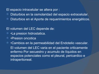 El espacio intracelular se altera por :
 Disturbios en la osmolaridad del espacio extracelular.
 Disturbios en el Aporte de requerimientos energéticos.


El volumen del LEC depende de:
 •La presion hidrostatica.
 •Presion oncotica
 •Cambios en la permeabilidad del Endotelio vascular.
   El volumen del LEC varia en el paciente criticamente
   enfermo Por secuestro y acumulo de líquidos en
   espacios potenciales como el pleural, pericardico e
   intraperitoneal.
 