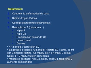 Tratamiento:
2. Controlar la enfermedad de base
3. Retirar drogas tóxicas
4. Corregir alteraciones electrolíticas
5. Reemplazar P (cuidado a: )
     • Hiper P
     • Hipo Ca
     • Precipitación tisular de Ca
     • Lesión renal
     • Diarrea
• < 1,5 mg/dl : corrección EV
• Sx agudos o valores <0,5 mg/dl: Fosfato EV : (amp. 15 ml
con 3mmol/ml fosfato, 4,5 mEq/L de K o 4 mEq/ L de Na)
Dosis: 5-10 mg/K infusión en 6 horas
• Monitoreo cardiaco: hipoCa, hipoK, HipoMg, falla renal y
aumento osmolaridad
 