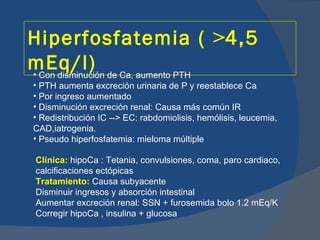 Hiperfosfatemia ( >4,5
mEq/l) de Ca, aumento PTH
• Con disminución
• PTH aumenta excreción urinaria de P y reestablece Ca
• Por ingreso aumentado
• Disminución excreción renal: Causa más común IR
• Redistribución IC --> EC: rabdomiolisis, hemólisis, leucemia,
CAD,iatrogenia.
• Pseudo hiperfosfatemia: mieloma múltiple

Clínica: hipoCa : Tetania, convulsiones, coma, paro cardiaco,
calcificaciones ectópicas
Tratamiento: Causa subyacente
Disminuir ingresos y absorción intestinal
Aumentar excreción renal: SSN + furosemida bolo 1.2 mEq/K
Corregir hipoCa , insulina + glucosa
 