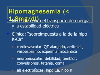 Hipomagnesemia (<
1,8mg/dl) el transporte de energía
  Necesario para
  y la estabilidad eléctrica
 Clínica: “sobreimpuesta a la de la hipo
  K-Ca”
  • cardiovascular: QT alargado, arritmias,
    vasoespasmo, isquemia miocárdica
  • neuromuscular: debilidad, temblor,
    convulsiones, tetania, coma
  • alt electrolíticas: hipo Ca, hipo K
 