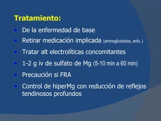 Tratamiento:
• De la enfermedad de base
• Retirar medicación implicada   (aminoglicósidos, anfo..)

• Tratar alt electrolíticas concomitantes
• 1-2 g iv de sulfato de Mg (5-10 min a 60 min)
• Precaución si FRA
• Control de hiperMg con reducción de reflejos
  tendinosos profundos
 