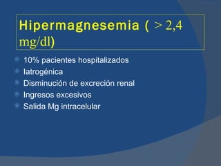 Hipermagnesemia ( > 2,4
mg/dl)
   10% pacientes hospitalizados
   Iatrogénica
   Disminución de excreción renal
   Ingresos excesivos
   Salida Mg intracelular
 