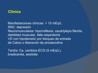 Clinica

Manifestaciones clínicas: > 10 mEq/L
SNC: depresión
Neuromusculares: hiporreflexia, caudriplejía flácida,
debilidad muscular, falla respiratoria
VD con hipotensión por bloqueo de entrada
de Calcio o liberación de prostaciclina

Tardía: Ca, cambios ECG (5 mEq/L),
bradicardia, asistolia
 