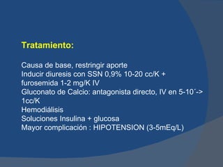 Tratamiento:

Causa de base, restringir aporte
Inducir diuresis con SSN 0,9% 10-20 cc/K +
furosemida 1-2 mg/K IV
Gluconato de Calcio: antagonista directo, IV en 5-10´->
1cc/K
Hemodiálisis
Soluciones Insulina + glucosa
Mayor complicación : HIPOTENSION (3-5mEq/L)
 