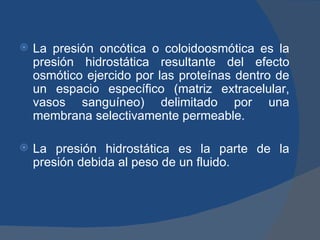    La presión oncótica o coloidoosmótica es la
    presión hidrostática resultante del efecto
    osmótico ejercido por las proteínas dentro de
    un espacio específico (matriz extracelular,
    vasos sanguíneo) delimitado por una
    membrana selectivamente permeable.

   La presión hidrostática es la parte de la
    presión debida al peso de un fluido.
 