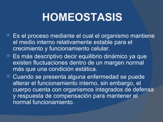 HOMEOSTASIS
 Es el proceso mediante el cual el organismo mantiene
  el medio interno relativamente estable para el
  crecimiento y funcionamiento celular.
 Es más descriptivo decir equilibrio dinámico ya que
  existen fluctuaciones dentro de un margen normal
  más que una condición estática.
 Cuando se presenta alguna enfermedad se puede
  alterar el funcionamiento interno, sin embargo, el
  cuerpo cuenta con organismos integrados de defensa
  y respuesta de compensación para mantener el
  normal funcionamiento.
 