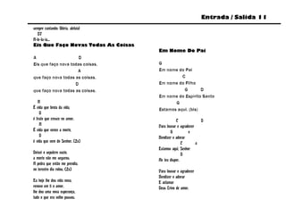 Entrada / Salida 11
sempre cantando: Glória, aleluia!
   D7
A-le-lu-ia...
Eis Que Faço Novas Todas As Coisas
                                     Em Nome Do Pai
A                     D
Eis que faço nova todas coisas,      G
                     A               Em nome do Pai
que faço nova todas as coisas,                 C
                    D                Em nome do Filho
que faço nova todas as coisas.                  G        D
                                     Em nome do Espírito Santo
   A                                        G
É vida que brota da vida,            Estamos aqui. (bis)
    D
é fruto que cresce no amor.                     C              D
    A                                Para louvar e agradecer
É vida que vence a morte,                    G          e
    D                                Bendizer e adorar
é vida que vem do Senhor. (2x)                      C        a
                                     Estamos aqui, Senhor
Deixei o sepulcro vazio,                            D
a morte não me segurou.              Ao teu dispor.
A pedra que então me prendia,
no terceiro dia rolou. (2x)          Para louvar e agradecer
                                     Bendizer e adorar
Eu hoje lhe dou vida nova,           E aclamar
renovo em ti o amor,                 Deus Trino de amor.
lhe dou uma nova esperança,
tudo o que era velho passou.
 