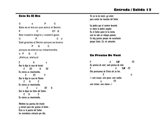 Entrada / Salida 13
Este Es El Día                              Yo no he de morir, yo viviré
                                            para cantar las hazañas del Señor
C           e          F       C
                                            La piedra que el cantero desechó,
Este es el día en que actuó el Señor:       es ahora la piedra angular
F               C            D7 G           Es el Señor quien lo ha hecho,
Sea nuestra alegría y nuestro gozo.         esto ha sido un milagro patente.
C              F                 C a        Te doy gracias porque me escuchaste
Dad gracias al Señor porque es bueno        porque fuiste, Tú, mi salvación.
            F    G       C
porque es eterna su misericordia.
a F     G      C
                                            Eu Preciso De Você
¡Aleluya, aleluya!
C                G                a         F                      d        Bb                  C7
Que lo diga la casa de Israel:              Eu preciso de você, você precisa de mim
     C       D7           G       G7        F                              d      Bb   C7
Es eterna su misericordia,                  Nós precisamos de Cristo até ao fim,
       C         C7            F                           F                                d
Que lo diga la casa de Aarón:               /: sem cessar, sem parar, sem vacilar
     C       G          C                               g               C7
Es eterna su misericordia.                  sem tremer, sem chorar :/
          C           e         D7      G
Que lo digan los fieles del Señor:
     C G                C
Es eterna su misericordia.

Abridme las puertas del triunfo
y entraré para dar gracias al Señor .
Esta es la puerta del Señor;
los vencedores entrarán por ella.
 