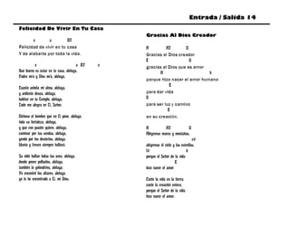 Entrada / Salida 14
Felicidad De Vivir En Tu Casa
                                                 Gracias Al Dios Creador
       e       a         B7
Felicidad de vivir en tu casa                    A         A7       D
Y de alabarte por toda la vida.                  Gracias al Dios creador
                                                 E                    D
          e                           a B7   e   gracias al Dios que es amor
Que bueno es estar en tu casa, aleluya,                 A                     b
Padre mío y Dios mío, aleluya,
                                                 porque hizo nacer el amor humano
                                                             E
Cuanto anhela mi alma, aleluya,
y ardiente desea, aleluya,                       para dar vida
habitar en tu Templo, aleluya.                   D
Todo me alegra en Ti, Señor.                     para ser luz y camino
                                                            E
Dichoso el hombre que en Ti pone, aleluya,       en su creación.
toda su fortaleza, aleluya,
y que con pasión quiere, aleluya,                A           A7            D
caminar por tus sendas, aleluya,                 Alégrense mares y montañas,
yendo por los desiertos, aleluya.                                                 c#
Lluvia y fresco siempre hallará.                 alégrense el cielo y las estrellas,
                                                 f#                          b
Su nido hallan todas las aves, aleluya,          porque el Señor de la vida
donde poner polluelos, aleluya,                                      E
también la golondrina, aleluya,                  hizo nacer el amor
Yo encontré los altares, aleluya,
yo te he encontrado a Ti, mi Dios.               Cante la vida en la tierra,
                                                 cante la creación entera,
                                                 porque el Señor de la vida
                                                 hizo nacer el amor.
 